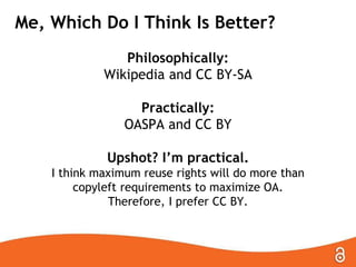 Which Do I Think Is Better?
Philosophically:
Wikipedia and CC BY-SA
Practically:
OASPA and CC BY
Upshot? I’m practical.
I think maximum reuse rights will do more than
copyleft requirements to maximize OA.
Therefore, I prefer CC BY.
 