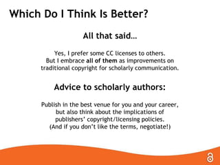 Which Do I Think Is Better?
All that said…
Yes, I prefer some CC licenses to others.
But I embrace all of them as improvements on
traditional copyright for scholarly communication.
Advice to scholarly authors:
Publish in the best venue for you and your career,
but also think about the implications of
publishers’ copyright/licensing policies.
(And if you don’t like the terms, negotiate!)
 