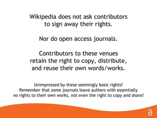 Wikipedia does not ask contributors
to sign away their rights.
Nor do open access journals.
Contributors to these venues
retain the right to copy, distribute,
and reuse their own words/works.
Unimpressed by these seemingly basic rights?
Remember that some journals leave authors with essentially
no rights to their own works, not even the right to copy and share!
 