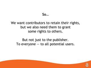 So…
We want contributors to retain their rights,
but we also need them to grant
some rights to others.
But not just to the publisher.
To everyone — to all potential users.
 