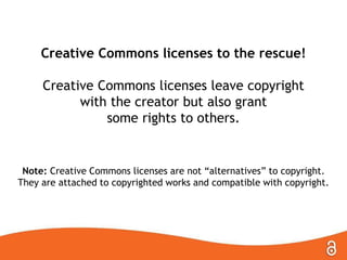 Creative Commons licenses to the rescue!
Creative Commons licenses leave copyright
with the creator but also grant
some rights to others.
Note: Creative Commons licenses are not “alternatives” to copyright.
They are attached to copyrighted works and compatible with copyright.
 
