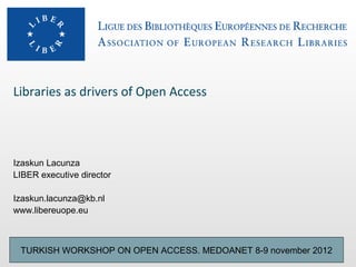 Libraries as drivers of Open Access




Izaskun Lacunza
LIBER executive director

Izaskun.lacunza@kb.nl
www.libereuope.eu



 TURKISH WORKSHOP ON OPEN ACCESS. MEDOANET 8-9 november 2012
 