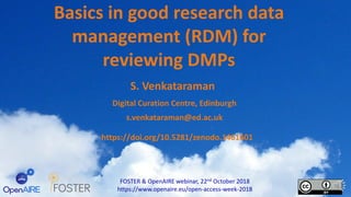Basics in good research data
management (RDM) for
reviewing DMPs
FOSTER & OpenAIRE webinar, 22nd October 2018
https://www.openaire.eu/open-access-week-2018
S. Venkataraman
Digital Curation Centre, Edinburgh
s.venkataraman@ed.ac.uk
https://doi.org/10.5281/zenodo.1461601
 