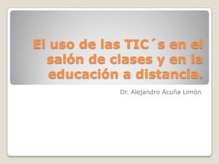 El uso de las TIC´s en el salón de clases y en la educación a distancia. Dr. Alejandro Acuña Limón 