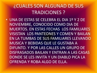 ¿CUALES SON ALGUNAD DE SUS
TRADICIONES ?
• UNA DE ESTAS SE CELEBRA EL DIA 1º Y 2 DE
NOVIEMBRE, CONOCIDO COMO DIA DE
MUERTOS. EN ESTAS FECHAS LOS FAMILIARES
VISISTAN LOS PANTEONES Y COMEN Y BAILAN
EN LA TUMBAS DE SUS FAMILIARES LLEVANDO
MUSICA Y BEBIDAS QUE LE GUSTABA A
DIFUNTO. Y POR LAS CALLES UN GRUPO DE
DISFRASADOS BAILAN Y ENTRAN A LAS CASAS
DONDE SE LES INVITA Y UN DIABLO PICA LA
OFRENDA Y ROBA ALGO DE ELLA.
 
