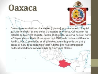 Oaxaca
Oaxaca (pronunciación culta: oajáka [oa'xaka], pronunciación coloquial:
guajáka [wa'haka] es uno de los 31 estados de México. Colinda con los
estados de Guerrero al oeste, Puebla al noroeste, Veracruz hacia el norte
y Chiapas al este. Hacia el sur posee casi 600 km de costa en el Océano
Pacífico. Por su extensión, es el quinto estado más grande del país y
ocupa el 4,8% de su superficie total. Alberga una rica composición
multicultural donde conviven más de 16 grupos étnicos.
 