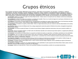 En el estado de Oaxaca existen diferentes grupos étnicos, entre ellos se encuentran: los amuzgos, cuicatecos, chatinos,
chinantecos, chochos, chontales, huaves, ixcatecos, mazatecos, mixes, mixtecos, nahuatlecos, triques, zapotecos, zoques y
popolucas. Hay muchas características que identifican a los grupos indígenas y son comunes a todos. Sin embargo existen en
ellos costumbres y tradiciones propias que nos permiten distinguirlos de los demás, así encontramos a los siguientes grupos:















Los amuzgos: habitan en el este de la región de la Sierra Madre del Sur. Todavía creen en los espíritus del mal. Realizan ceremonias encabezadas
por el brujo y rezan al santo patrono.
Los cuicatecos: se ubican en la región de la Cañada, en el distrito de Cuicatlán. Viven en un mundo de magia en el cual brujos y hechiceros son una
necesidad de todos los días. Creen en los chaneques y duendecillos.
Los chatinos: se encuentran en la Sierra Madre del Sur, principalmente en los distritos de Juquila y Sola de Vega. Creen en los fenómenos naturales
como la lluvia, el viento, el trueno. Tienen prácticas mágico-religiosas que son asociadas a todas las etapas de la vida.
Los chinantecos: se localizan en el golfo y la Sierra Norte. Tienen un origen desconocido, pero aún conservan creencias relacionadas con los astros,
animales y árboles.
Los chochos: habitan el norte de la Mixteca alta. De su antigua organización social solo queda la Cofradía de los santos, encargada de organizar la
fiesta del santo Patrono.
Los chontales: se ubican al sureste de Oaxaca. Un anciano al que le llaman chagola, preside las ceremonias en las que se mezcla lo católico y lo
autóctono.
Los huaves: viven en municipios costeros. Le rinden culto a los elementos naturales con la creencia de que tienen espíritu. La organización política se
divide en tres: policías, regidores y juez.
Los ixcatecos: se encuentran en la Sierra Norte. Su ocupación es el tejido de la palma y la agricultura. Los fiscales y sacristanes son las autoridades.
Los mazatecos: viven en la región de la Sierra Norte. Hacen culto a los espíritus o deidades y estas creencias son llevadas a cabo por su brujo.
Los mixes: se ubican en la región de la Sierra Norte y parte del Istmo. La autoridad mixe se forma mediante el sistema de jerarquía tradicional: topiles,
policías, cabos, mayores, comandantes y religiosos.
Los mixtecos o ñusaabi: se encuentran al norte de Oaxaca. Entre los mixtecos el matrimonio es concertado con los padres e implica el pago, por
parte de los padres del novio, de una cantidad de dinero o bienes que se devuelven si el matrimonio fracasa.
Los triques: se localizan sobre la Sierra Madre del Sur. Tienen muchas creencias mágico-religiosas; creen en deidades que rigen los fenómenos
como el viento, la lluvia y el trueno.
Los zapotecos o binizaa:no conforman una unidad homogénea, se han subdividido en cuatro grupos:los de la Sierra Norte o Sierra Juárez, los de la
Sierra Sur, los de los Valles Centrales y los del Istmo de Tehuantepec.
Los zoques: habitan en el este del istmo. Tienen como autoridad inmediata a los sacerdotes y cuentan con sus propias asociaciones.

José Luis Arredondo Quevedo

I

Menú

F

19

 