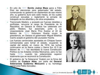 







En julio de 1911 Benito Juárez Maza gana a Félix
Díaz las elecciones para gobernador del estado,
comenzando su gobierno en septiembre de ese mismo
año, su gobierno duró solo siete meses, en los cuales
construyó escuelas y reglamentó la jornada de
trabajado de los albañiles y de otros empleados.
Traicionado Madero, y acosado por fuerzas rebeldes y
porfiristas, renuncia al cargo de Presidente de la
República, en Oaxaca la noticia fue celebrada con
júbilo. Madero, fue asesinado, junto a su
vicepresidente José María Pino Suárez el 22 de
febrero de 1913, Victoriano Huerta ocupo la
presidencia, en Oaxaca el gobernador Miguel Bolaños
Cacho aceptó el gobierno del usurpador Huerta.
Las fuerzas carrancistas apostadas en Chiapas fueron
comisionadas para tomar el estado, ocupando la
capital del estado en marzo de 1916. las luchas
continuaron en la Sierra Juárez y Sierra Sur. El 5 de
febrero de 1917 fue decretada la nueva Constitución
Política es los Estados Unidos Mexicanos, pero no fue
hasta 1920, cuando los soberanistas cayeron
totalmente que se reconoció la Constitución.
El gobierno de “la Soberanía” finalizó con la firma del
tratado de Coateca Atlas, por parte del General
Soberanista Guillermo Meixueiro y su homólogo
carrancista Pablo González.
José Luis Arredondo Quevedo

I

Menú

F

5

 