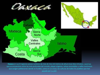 Oaxaca en sus 8 regiones posee cumbres de más de tres mil metros de altura (casi diez mil pies), cavernas
que se encuentran entre las más profundas del mundo, playas vírgenes, selvas escondidas y valles luminosos
que acogen poblaciones donde se funden, como en un crisol, las culturas de todos los pueblos que han
pasado por su piel.
 