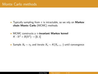 Monte Carlo methods
• Typically sampling from π is intractable, so we rely on Markov
chain Monte Carlo (MCMC) methods
• MCMC constructs a π-invariant Markov kernel
K : Rd
× B(Rd
) → [0, 1]
• Sample X0 ∼ π0 and iterate Xn ∼ K(Xn−1, ·) until convergence
Jeremy Heng Flow transport 4/ 24
 