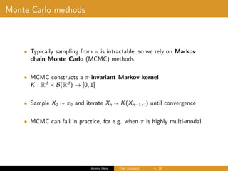 Monte Carlo methods
• Typically sampling from π is intractable, so we rely on Markov
chain Monte Carlo (MCMC) methods
• MCMC constructs a π-invariant Markov kernel
K : Rd
× B(Rd
) → [0, 1]
• Sample X0 ∼ π0 and iterate Xn ∼ K(Xn−1, ·) until convergence
• MCMC can fail in practice, for e.g. when π is highly multi-modal
Jeremy Heng Flow transport 4/ 24
 