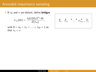Annealed importance sampling
• If π0 and π are distant, deﬁne bridges
πλm
(dx) =
π0(x)L(x)λm
dx
Z(λm)
,
with 0 = λ0 < λ1 < . . . < λM = 1 so
that π1 = π
Jeremy Heng Flow transport 5/ 24
 