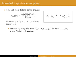 Annealed importance sampling
• If π0 and π are distant, deﬁne bridges
πλm
(dx) =
π0(x)L(x)λm
dx
Z(λm)
,
with 0 = λ0 < λ1 < . . . < λM = 1 so
that π1 = π
• Initialize X0 ∼ π0 and move Xm ∼ Km(Xm−1, ·) for m = 1, . . . , M,
where Km is πλm -invariant
Jeremy Heng Flow transport 5/ 24
 