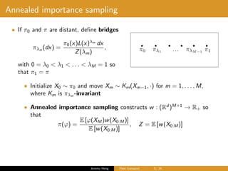 Annealed importance sampling
• If π0 and π are distant, deﬁne bridges
πλm
(dx) =
π0(x)L(x)λm
dx
Z(λm)
,
with 0 = λ0 < λ1 < . . . < λM = 1 so
that π1 = π
• Initialize X0 ∼ π0 and move Xm ∼ Km(Xm−1, ·) for m = 1, . . . , M,
where Km is πλm -invariant
• Annealed importance sampling constructs w : (Rd
)M+1
→ R+ so
that
π(ϕ) =
E [ϕ(XM )w(X0:M )]
E [w(X0:M )]
, Z = E [w(X0:M )]
Jeremy Heng Flow transport 5/ 24
 