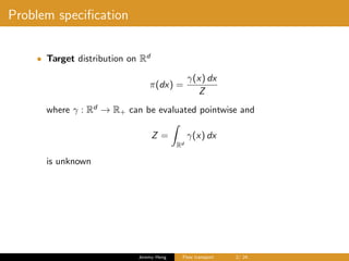 Problem speciﬁcation
• Target distribution on Rd
π(dx) =
γ(x) dx
Z
where γ : Rd
→ R+ can be evaluated pointwise and
Z =
Rd
γ(x) dx
is unknown
Jeremy Heng Flow transport 2/ 24
 