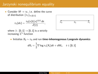 Jarzynski nonequilibrium equality
• Consider M → ∞, i.e. deﬁne the curve
of distribution {πt}t∈[0,1]
πt(dx) =
π0(x)L(x)λ(t)
dx
Z(t)
,
where λ : [0, 1] → [0, 1] is a strictly
increasing C1
function
• Initialize X0 ∼ π0 and run time-inhomogenous Langevin dynamics
dXt =
1
2
log πt(Xt)dt + dWt, t ∈ [0, 1]
Jeremy Heng Flow transport 6/ 24
 