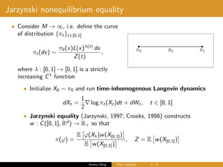 Jarzynski nonequilibrium equality
• Consider M → ∞, i.e. deﬁne the curve
of distribution {πt}t∈[0,1]
πt(dx) =
π0(x)L(x)λ(t)
dx
Z(t)
,
where λ : [0, 1] → [0, 1] is a strictly
increasing C1
function
• Initialize X0 ∼ π0 and run time-inhomogenous Langevin dynamics
dXt =
1
2
log πt(Xt)dt + dWt, t ∈ [0, 1]
• Jarzynski equality (Jarzynski, 1997; Crooks, 1998) constructs
w : C([0, 1], Rd
) → R+ so that
π(ϕ) =
E ϕ(X1)w(X[0,1])
E w(X[0,1])
, Z = E w(X[0,1])
Jeremy Heng Flow transport 6/ 24
 