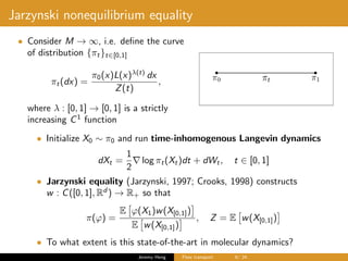 Jarzynski nonequilibrium equality
• Consider M → ∞, i.e. deﬁne the curve
of distribution {πt}t∈[0,1]
πt(dx) =
π0(x)L(x)λ(t)
dx
Z(t)
,
where λ : [0, 1] → [0, 1] is a strictly
increasing C1
function
• Initialize X0 ∼ π0 and run time-inhomogenous Langevin dynamics
dXt =
1
2
log πt(Xt)dt + dWt, t ∈ [0, 1]
• Jarzynski equality (Jarzynski, 1997; Crooks, 1998) constructs
w : C([0, 1], Rd
) → R+ so that
π(ϕ) =
E ϕ(X1)w(X[0,1])
E w(X[0,1])
, Z = E w(X[0,1])
• To what extent is this state-of-the-art in molecular dynamics?
Jeremy Heng Flow transport 6/ 24
 