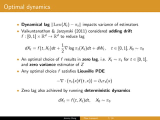 Optimal dynamics
• Dynamical lag Law(Xt) − πt impacts variance of estimators
• Vaikuntanathan & Jarzynski (2011) considered adding drift
f : [0, 1] × Rd
→ Rd
to reduce lag
dXt = f (t, Xt)dt +
1
2
log πt(Xt)dt + dWt, t ∈ [0, 1], X0 ∼ π0
• An optimal choice of f results in zero lag, i.e. Xt ∼ πt for t ∈ [0, 1],
and zero variance estimator of Z
• Any optimal choice f satisﬁes Liouville PDE
− · (πt(x)f (t, x)) = ∂tπt(x)
• Zero lag also achieved by running deterministic dynamics
dXt = f (t, Xt)dt, X0 ∼ π0
Jeremy Heng Flow transport 7/ 24
 