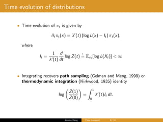Time evolution of distributions
• Time evolution of πt is given by
∂tπt(x) = λ (t) (log L(x) − It) πt(x),
where
It =
1
λ (t)
d
dt
log Z(t)
!
= Eπt [log L(Xt)] < ∞
• Integrating recovers path sampling (Gelman and Meng, 1998) or
thermodynamic integration (Kirkwood, 1935) identity
log
Z(1)
Z(0)
=
1
0
λ (t)It dt.
Jeremy Heng Flow transport 8/ 24
 