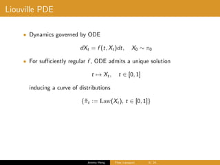 Liouville PDE
• Dynamics governed by ODE
dXt = f (t, Xt)dt, X0 ∼ π0
• For suﬃciently regular f , ODE admits a unique solution
t → Xt, t ∈ [0, 1]
inducing a curve of distributions
{˜πt := Law(Xt), t ∈ [0, 1]}
Jeremy Heng Flow transport 9/ 24
 