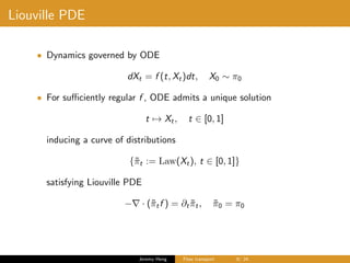 Liouville PDE
• Dynamics governed by ODE
dXt = f (t, Xt)dt, X0 ∼ π0
• For suﬃciently regular f , ODE admits a unique solution
t → Xt, t ∈ [0, 1]
inducing a curve of distributions
{˜πt := Law(Xt), t ∈ [0, 1]}
satisfying Liouville PDE
− · (˜πtf ) = ∂t ˜πt, ˜π0 = π0
Jeremy Heng Flow transport 9/ 24
 