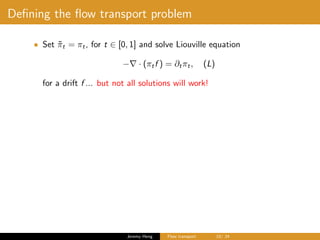 Deﬁning the ﬂow transport problem
• Set ˜πt = πt, for t ∈ [0, 1] and solve Liouville equation
− · (πtf ) = ∂tπt, (L)
for a drift f ... but not all solutions will work!
Jeremy Heng Flow transport 10/ 24
 