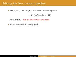 Deﬁning the ﬂow transport problem
• Set ˜πt = πt, for t ∈ [0, 1] and solve Liouville equation
− · (πtf ) = ∂tπt, (L)
for a drift f ... but not all solutions will work!
• Validity relies on following result:
Jeremy Heng Flow transport 10/ 24
 