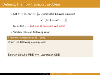 Deﬁning the ﬂow transport problem
• Set ˜πt = πt, for t ∈ [0, 1] and solve Liouville equation
− · (πtf ) = ∂tπt, (L)
for a drift f ... but not all solutions will work!
• Validity relies on following result:
Theorem. Ambrosio et al. (2005)
Under the following assumptions:
Eulerian Liouville PDE ⇐⇒ Lagrangian ODE
Jeremy Heng Flow transport 10/ 24
 