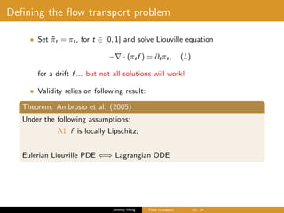 Deﬁning the ﬂow transport problem
• Set ˜πt = πt, for t ∈ [0, 1] and solve Liouville equation
− · (πtf ) = ∂tπt, (L)
for a drift f ... but not all solutions will work!
• Validity relies on following result:
Theorem. Ambrosio et al. (2005)
Under the following assumptions:
A1 f is locally Lipschitz;
Eulerian Liouville PDE ⇐⇒ Lagrangian ODE
Jeremy Heng Flow transport 10/ 24
 
