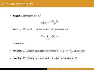 Problem speciﬁcation
• Target distribution on Rd
π(dx) =
γ(x) dx
Z
where γ : Rd
→ R+ can be evaluated pointwise and
Z =
Rd
γ(x) dx
is unknown
• Problem 1: Obtain consistent estimator of π(ϕ) := Rd ϕ(x) π(dx)
• Problem 2: Obtain unbiased and consistent estimator of Z
Jeremy Heng Flow transport 2/ 24
 