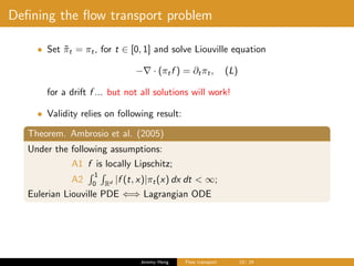 Deﬁning the ﬂow transport problem
• Set ˜πt = πt, for t ∈ [0, 1] and solve Liouville equation
− · (πtf ) = ∂tπt, (L)
for a drift f ... but not all solutions will work!
• Validity relies on following result:
Theorem. Ambrosio et al. (2005)
Under the following assumptions:
A1 f is locally Lipschitz;
A2
1
0 Rd |f (t, x)|πt(x) dx dt < ∞;
Eulerian Liouville PDE ⇐⇒ Lagrangian ODE
Jeremy Heng Flow transport 10/ 24
 