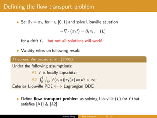 Deﬁning the ﬂow transport problem
• Set ˜πt = πt, for t ∈ [0, 1] and solve Liouville equation
− · (πtf ) = ∂tπt, (L)
for a drift f ... but not all solutions will work!
• Validity relies on following result:
Theorem. Ambrosio et al. (2005)
Under the following assumptions:
A1 f is locally Lipschitz;
A2
1
0 Rd |f (t, x)|πt(x) dx dt < ∞;
Eulerian Liouville PDE ⇐⇒ Lagrangian ODE
• Deﬁne ﬂow transport problem as solving Liouville (L) for f that
satisﬁes [A1] & [A2]
Jeremy Heng Flow transport 10/ 24
 
