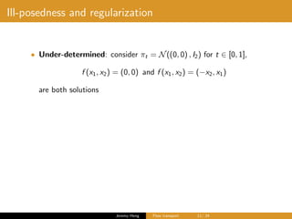 Ill-posedness and regularization
• Under-determined: consider πt = N((0, 0) , I2) for t ∈ [0, 1],
f (x1, x2) = (0, 0) and f (x1, x2) = (−x2, x1)
are both solutions
Jeremy Heng Flow transport 11/ 24
 