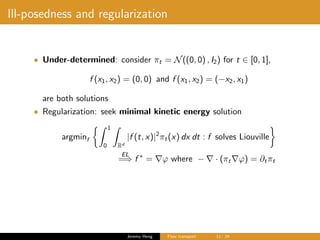 Ill-posedness and regularization
• Under-determined: consider πt = N((0, 0) , I2) for t ∈ [0, 1],
f (x1, x2) = (0, 0) and f (x1, x2) = (−x2, x1)
are both solutions
• Regularization: seek minimal kinetic energy solution
argminf
1
0 Rd
|f (t, x)|2
πt(x) dx dt : f solves Liouville
EL
=⇒ f ∗
= ϕ where − · (πt ϕ) = ∂tπt
Jeremy Heng Flow transport 11/ 24
 
