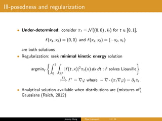 Ill-posedness and regularization
• Under-determined: consider πt = N((0, 0) , I2) for t ∈ [0, 1],
f (x1, x2) = (0, 0) and f (x1, x2) = (−x2, x1)
are both solutions
• Regularization: seek minimal kinetic energy solution
argminf
1
0 Rd
|f (t, x)|2
πt(x) dx dt : f solves Liouville
EL
=⇒ f ∗
= ϕ where − · (πt ϕ) = ∂tπt
• Analytical solution available when distributions are (mixtures of)
Gaussians (Reich, 2012)
Jeremy Heng Flow transport 11/ 24
 