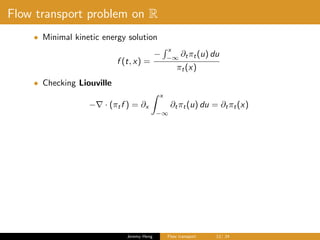 Flow transport problem on R
• Minimal kinetic energy solution
f (t, x) =
−
x
−∞
∂tπt(u) du
πt(x)
• Checking Liouville
− · (πtf ) = ∂x
x
−∞
∂tπt(u) du = ∂tπt(x)
Jeremy Heng Flow transport 12/ 24
 
