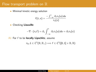 Flow transport problem on R
• Minimal kinetic energy solution
f (t, x) =
−
x
−∞
∂tπt(u) du
πt(x)
• Checking Liouville
− · (πtf ) = ∂x
x
−∞
∂tπt(u) du = ∂tπt(x)
A1 For f to be locally Lipschitz, assume
π0, L ∈ C1
(R, R+) =⇒ f ∈ C1
([0, 1] × R, R)
Jeremy Heng Flow transport 12/ 24
 