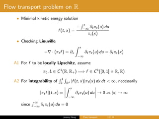 Flow transport problem on R
• Minimal kinetic energy solution
f (t, x) =
−
x
−∞
∂tπt(u) du
πt(x)
• Checking Liouville
− · (πtf ) = ∂x
x
−∞
∂tπt(u) du = ∂tπt(x)
A1 For f to be locally Lipschitz, assume
π0, L ∈ C1
(R, R+) =⇒ f ∈ C1
([0, 1] × R, R)
A2 For integrability of
1
0 Rd |f (t, x)|πt(x) dx dt < ∞, necessarily
|πtf |(t, x) =
x
−∞
∂tπt(u) du → 0 as |x| → ∞
since
∞
−∞
∂tπt(u) du = 0
Jeremy Heng Flow transport 12/ 24
 