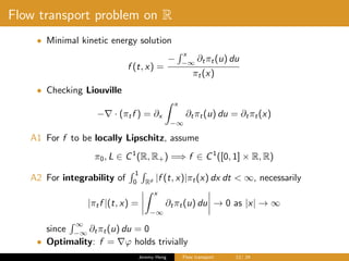 Flow transport problem on R
• Minimal kinetic energy solution
f (t, x) =
−
x
−∞
∂tπt(u) du
πt(x)
• Checking Liouville
− · (πtf ) = ∂x
x
−∞
∂tπt(u) du = ∂tπt(x)
A1 For f to be locally Lipschitz, assume
π0, L ∈ C1
(R, R+) =⇒ f ∈ C1
([0, 1] × R, R)
A2 For integrability of
1
0 Rd |f (t, x)|πt(x) dx dt < ∞, necessarily
|πtf |(t, x) =
x
−∞
∂tπt(u) du → 0 as |x| → ∞
since
∞
−∞
∂tπt(u) du = 0
• Optimality: f = ϕ holds trivially
Jeremy Heng Flow transport 12/ 24
 