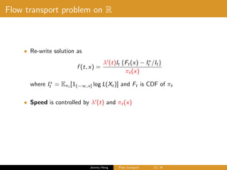 Flow transport problem on R
• Re-write solution as
f (t, x) =
λ (t)It {Ft(x) − Ix
t /It}
πt(x)
where Ix
t = Eπt
[1(−∞,x] log L(Xt)] and Ft is CDF of πt
• Speed is controlled by λ (t) and πt(x)
Jeremy Heng Flow transport 13/ 24
 