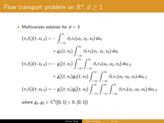 Flow transport problem on Rd
, d ≥ 1
• Multivariate solution for d = 3
(πtf1)(t, x1:3) = −
x1
−∞
∂tπt(u1, x2, x3) du1
+ g1(t, x1)
∞
−∞
∂tπt(u1, x2, x3) du1
(πtf2)(t, x1:3) = − g1(t, x1)
∞
−∞
x2
−∞
∂tπt(u1, u2, x3) du1:2
+ g1(t, x1)g2(t, x2)
∞
−∞
∞
−∞
∂tπt(u1, u2, x3) du1:2
(πtf3)(t, x1:3) = − g1(t, x1)g2(t, x2)
∞
−∞
∞
−∞
x3
−∞
∂tπt(u1, u2, u3) du1:3
where g1, g2 ∈ C2
([0, 1] × R, [0, 1])
Jeremy Heng Flow transport 14/ 24
 