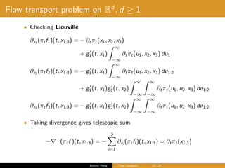 Flow transport problem on Rd
, d ≥ 1
• Checking Liouville
∂x1 (πtf1)(t, x1:3) = − ∂tπt(x1, x2, x3)
+ g1(t, x1)
∞
−∞
∂tπt(u1, x2, x3) du1
∂x2
(πtf2)(t, x1:3) = − g1(t, x1)
∞
−∞
∂tπt(u1, x2, x3) du1:2
+ g1(t, x1)g2(t, x2)
∞
−∞
∞
−∞
∂tπt(u1, u2, x3) du1:2
∂x3
(πtf3)(t, x1:3) = − g1(t, x1)g2(t, x2)
∞
−∞
∞
−∞
∂tπt(u1, u2, x3) du1:2
• Taking divergence gives telescopic sum
− · (πtf )(t, x1:3) = −
3
i=1
∂xi
(πtfi )(t, x1:3) = ∂tπt(x1:3)
Jeremy Heng Flow transport 15/ 24
 