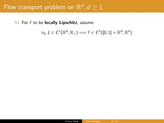 Flow transport problem on Rd
, d ≥ 1
A1 For f to be locally Lipschitz, assume
π0, L ∈ C1
(Rd
, R+) =⇒ f ∈ C1
([0, 1] × Rd
, Rd
)
Jeremy Heng Flow transport 16/ 24
 