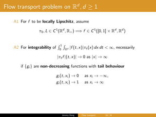 Flow transport problem on Rd
, d ≥ 1
A1 For f to be locally Lipschitz, assume
π0, L ∈ C1
(Rd
, R+) =⇒ f ∈ C1
([0, 1] × Rd
, Rd
)
A2 For integrability of
1
0 Rd |f (t, x)|πt(x) dx dt < ∞, necessarily
|πtf |(t, x)| → 0 as |x| → ∞
if {gi } are non-decreasing functions with tail behaviour
gi (t, xi ) → 0 as xi → −∞,
gi (t, xi ) → 1 as xi → ∞
Jeremy Heng Flow transport 16/ 24
 