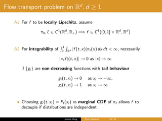 Flow transport problem on Rd
, d ≥ 1
A1 For f to be locally Lipschitz, assume
π0, L ∈ C1
(Rd
, R+) =⇒ f ∈ C1
([0, 1] × Rd
, Rd
)
A2 For integrability of
1
0 Rd |f (t, x)|πt(x) dx dt < ∞, necessarily
|πtf |(t, x)| → 0 as |x| → ∞
if {gi } are non-decreasing functions with tail behaviour
gi (t, xi ) → 0 as xi → −∞,
gi (t, xi ) → 1 as xi → ∞
• Choosing gi (t, xi ) = Ft(xi ) as marginal CDF of πt allows f to
decouple if distributions are independent
Jeremy Heng Flow transport 16/ 24
 