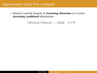 Approximate Gibbs ﬂow transport
• Solution involved integrals of increasing dimension as it tracks
increasing conditional distributions
πt(x1|x2:d ), πt(x2|3:d ), . . . , πt(xd ), xi ∈ R
Jeremy Heng Flow transport 17/ 24
 