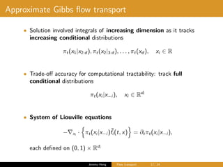 Approximate Gibbs ﬂow transport
• Solution involved integrals of increasing dimension as it tracks
increasing conditional distributions
πt(x1|x2:d ), πt(x2|3:d ), . . . , πt(xd ), xi ∈ R
• Trade-oﬀ accuracy for computational tractability: track full
conditional distributions
πt(xi |x−i ), xi ∈ Rdi
• System of Liouville equations
− xi
· πt(xi |x−i )˜fi (t, x) = ∂tπt(xi |x−i ),
each deﬁned on (0, 1) × Rdi
Jeremy Heng Flow transport 17/ 24
 