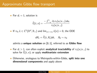 Approximate Gibbs ﬂow transport
• For di = 1, solution is
˜fi (t, x) =
−
xi
−∞
∂tπt(ui |x−i ) dui
πt(xi |x−i )
• If π0, L ∈ C1
(Rd
, R+) and lim|x|→∞ L(x) = 0, the ODE
dXt = ˜f (t, Xt)dt, X0 ∼ π0
admits a unique solution on [0, 1], referred to as Gibbs ﬂow
• For di > 1, can often exploit analytical tractability of πt(xi |x−i ) to
solve for ˜fi (t, x); or apply multivariate extension
• Otherwise, analogous to Metropolis-within-Gibbs, split into one
dimensional components and apply above
Jeremy Heng Flow transport 18/ 24
 