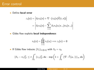 Error control
• Deﬁne local error
εt(x) = ∂tπt(x) + · (πt(x)˜f (t, x))
= ∂tπt(x) −
p
i=1
∂tπt(xi |x−i )πt(x−i )
• Gibbs ﬂow exploits local independence:
πt(x) =
p
i=1
πt(xi ) =⇒ εt(x) = 0
• If Gibbs ﬂow induces {˜πt}t∈[0,1] with ˜π0 = π0
˜πt − πt
2
L2 ≤ t
t
0
εu
2
L2 du · exp 1 +
t
0
· ˜f (u, ·) ∞ du
Jeremy Heng Flow transport 19/ 24
 